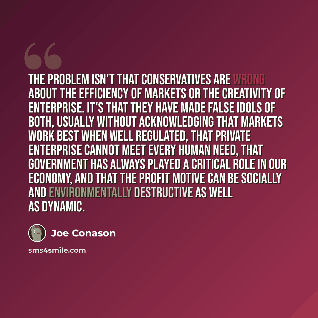 “The problem isn't that conservatives are wrong about the efficiency of markets or the creativity of enterprise. It's that they have made false idols of both, usually without acknowledging that markets work best when well regulated, that private enterprise cannot meet every human need, that…” quote by Joe Conason