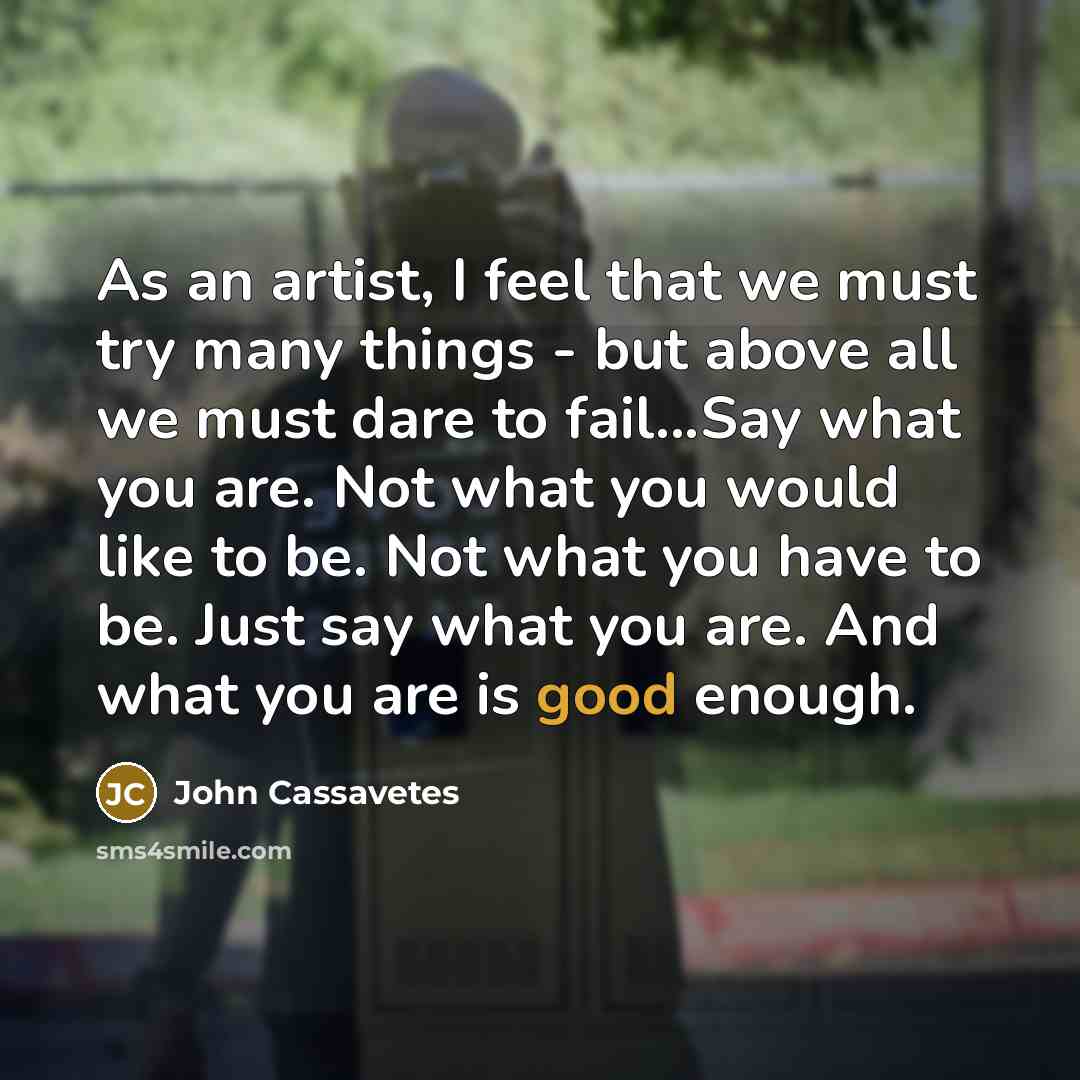 “As an artist, I feel that we must try many things - but above all we must dare to fail...Say what you are. Not what you would like to be. Not what you have to be. Just say what you are. And what you are is good enough.” quote by John Cassavetes