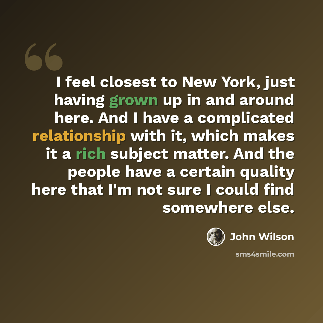“I feel closest to New York, just having grown up in and around here. And I have a complicated relationship with it, which makes it a rich subject matter. And the people have a certain quality here that I'm not sure I could find somewhere else.” quote by John Wilson