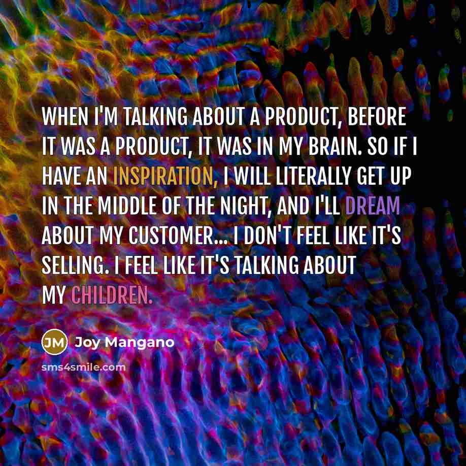 “When I'm talking about a product, before it was a product, it was in my brain. So if I have an inspiration, I will literally get up in the middle of the night, and I'll dream about my customer... I don't feel like it's selling. I feel like it's talking about my children.” quote by Joy Mangano