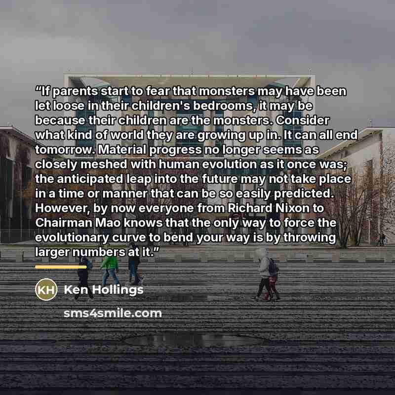“If parents start to fear that monsters may have been let loose in their children's bedrooms, it may be because their children are the monsters. Consider what kind of world they are growing up in. It can all end tomorrow. Material progress no longer seems as closely meshed with human evolution as…” quote by Ken Hollings
