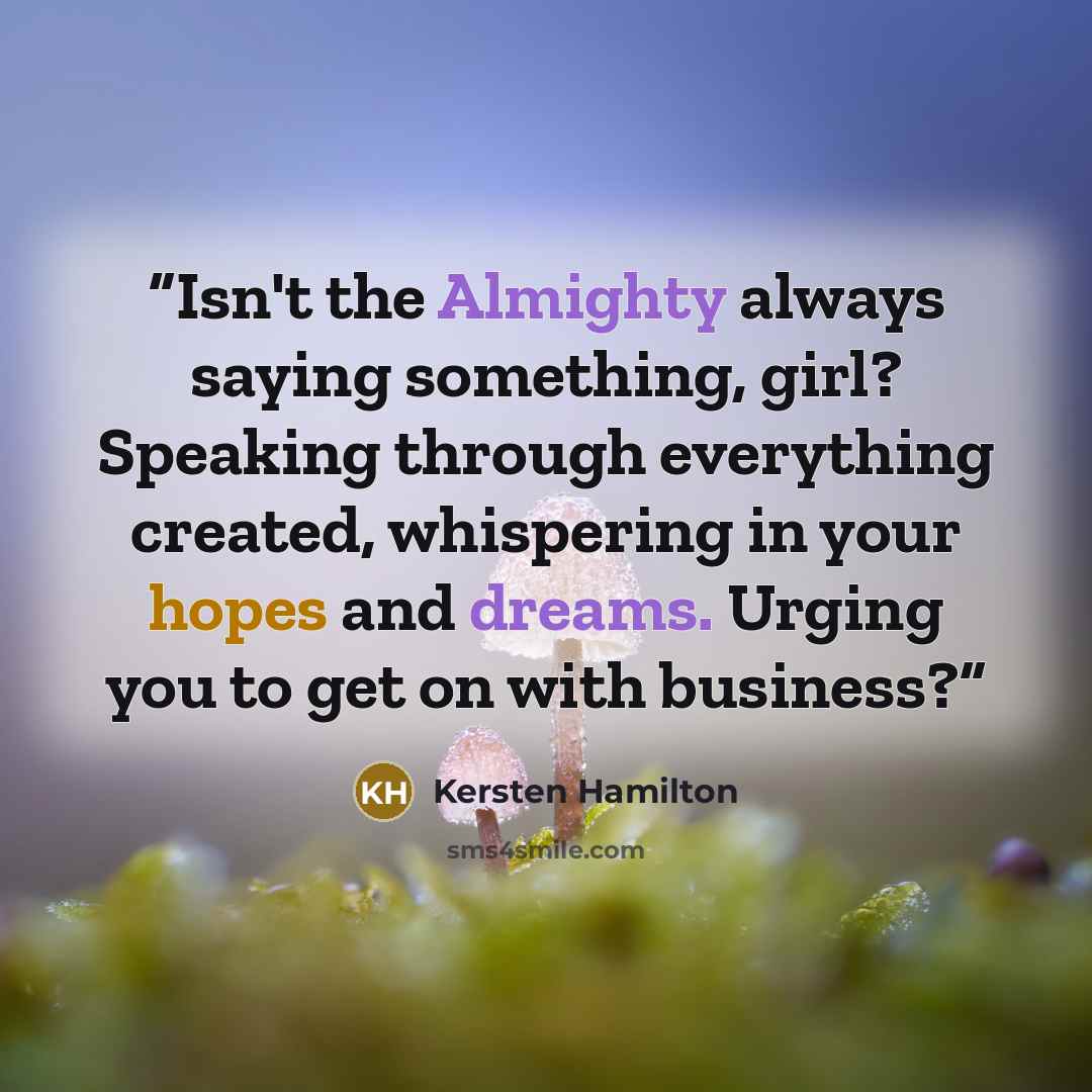 “Isn't the Almighty always saying something, girl? Speaking through everything created, whispering in your hopes and dreams. Urging you to get on with business?” quote by Kersten Hamilton