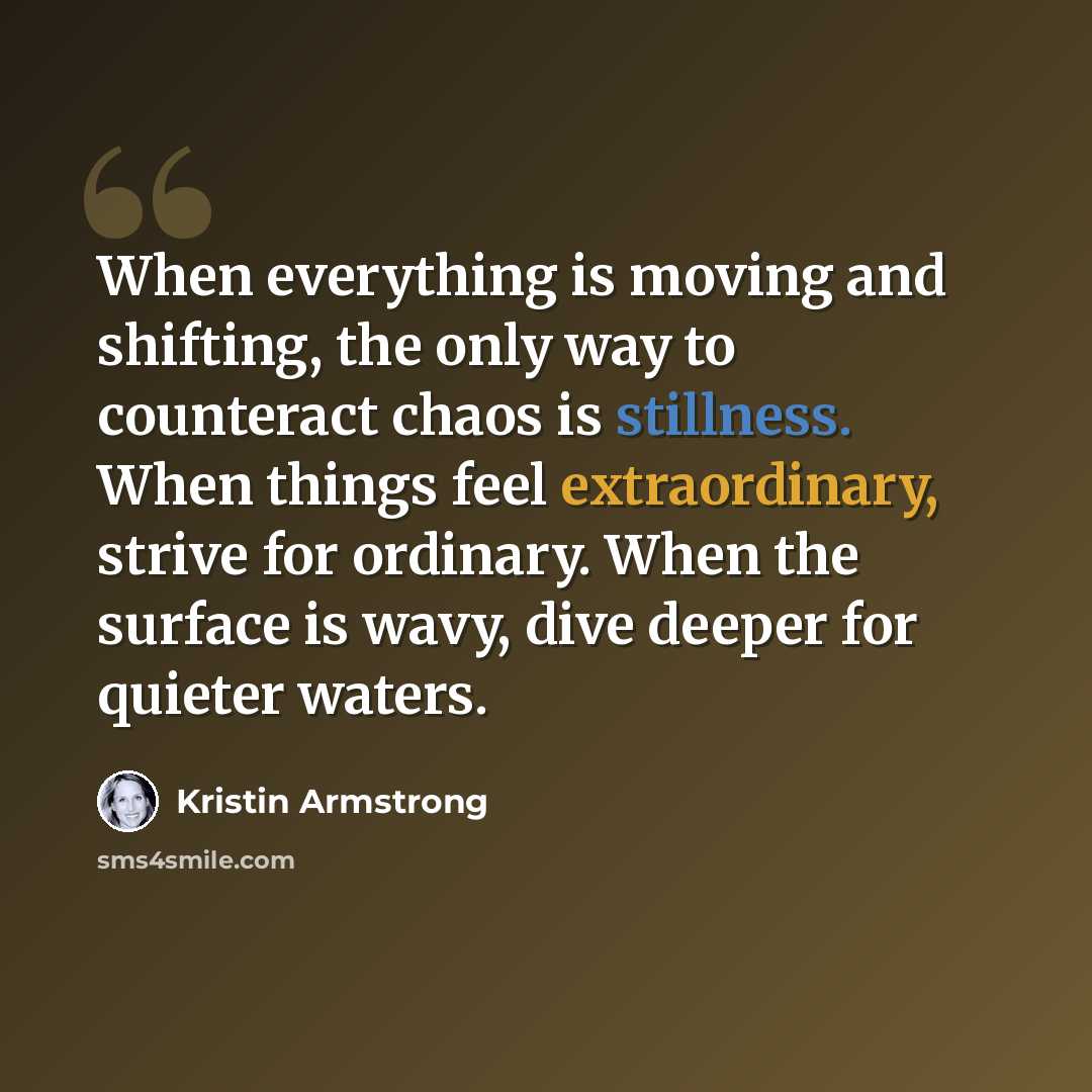 “When everything is moving and shifting, the only way to counteract chaos is stillness. When things feel extraordinary, strive for ordinary. When the surface is wavy, dive deeper for quieter waters.” quote by Kristin Armstrong