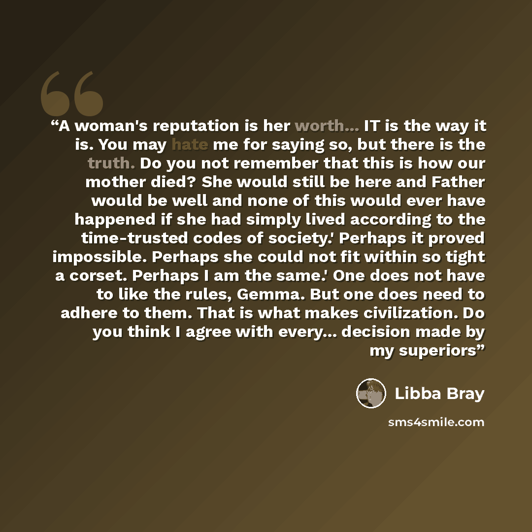 “A woman's reputation is her worth... IT is the way it is. You may hate me for saying so, but there is the truth. Do you not remember that this is how our mother died? She would still be here and Father would be well and none of this would ever have happened if she had simply lived according to the…” quote by Libba Bray