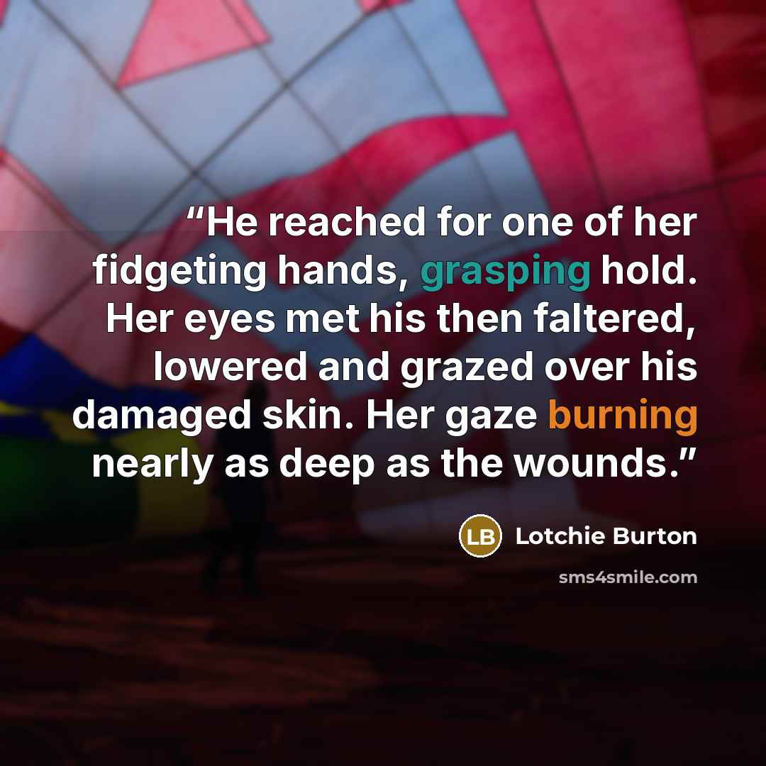 “He reached for one of her fidgeting hands, grasping hold. Her eyes met his then faltered, lowered and grazed over his damaged skin. Her gaze burning nearly as deep as the wounds.” quote by Lotchie Burton