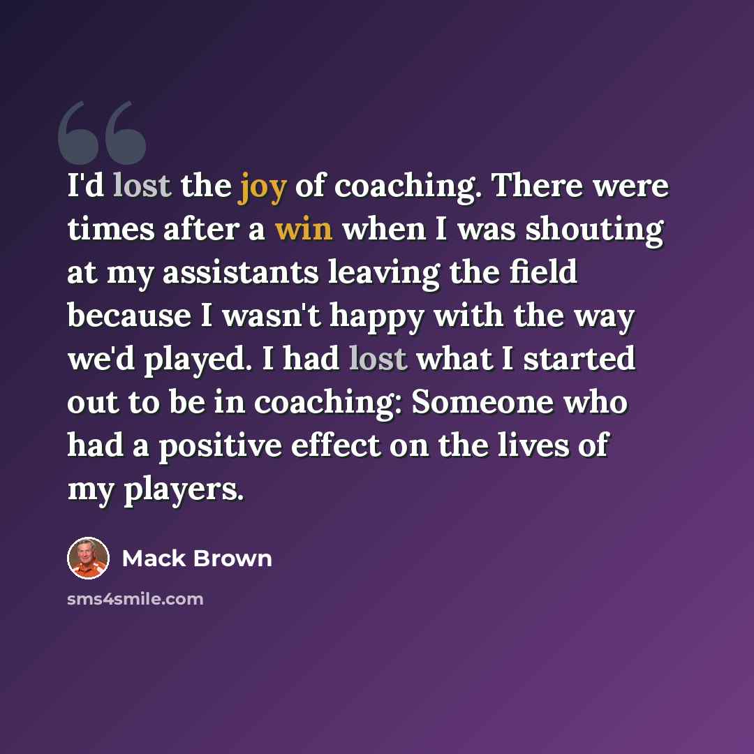 “I'd lost the joy of coaching. There were times after a win when I was shouting at my assistants leaving the field because I wasn't happy with the way we'd played. I had lost what I started out to be in coaching: Someone who had a positive effect on the lives of my players.” quote by Mack Brown