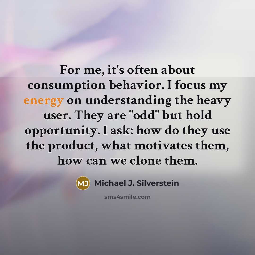“For me, it's often about consumption behavior. I focus my energy on understanding the heavy user. They are "odd" but hold opportunity. I ask: how do they use the product, what motivates them, how can we clone them.” quote by Michael J. Silverstein