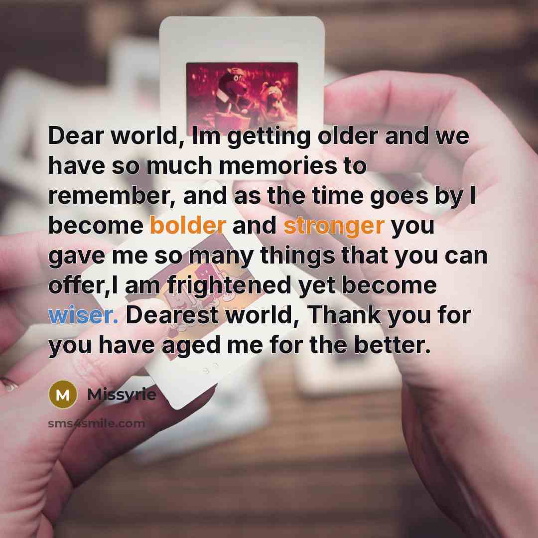 “Dear world, Im getting older and we have so much memories to remember, and as the time goes by I become bolder and stronger you gave me so many things that you can offer,I am frightened yet become wiser. Dearest world, Thank you for you have aged me for the better.” quote by Missyrie
