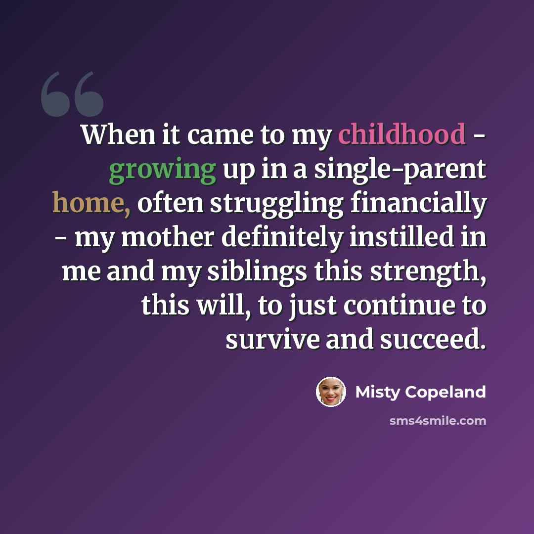 “When it came to my childhood - growing up in a single-parent home, often struggling financially - my mother definitely instilled in me and my siblings this strength, this will, to just continue to survive and succeed.” quote by Misty Copeland