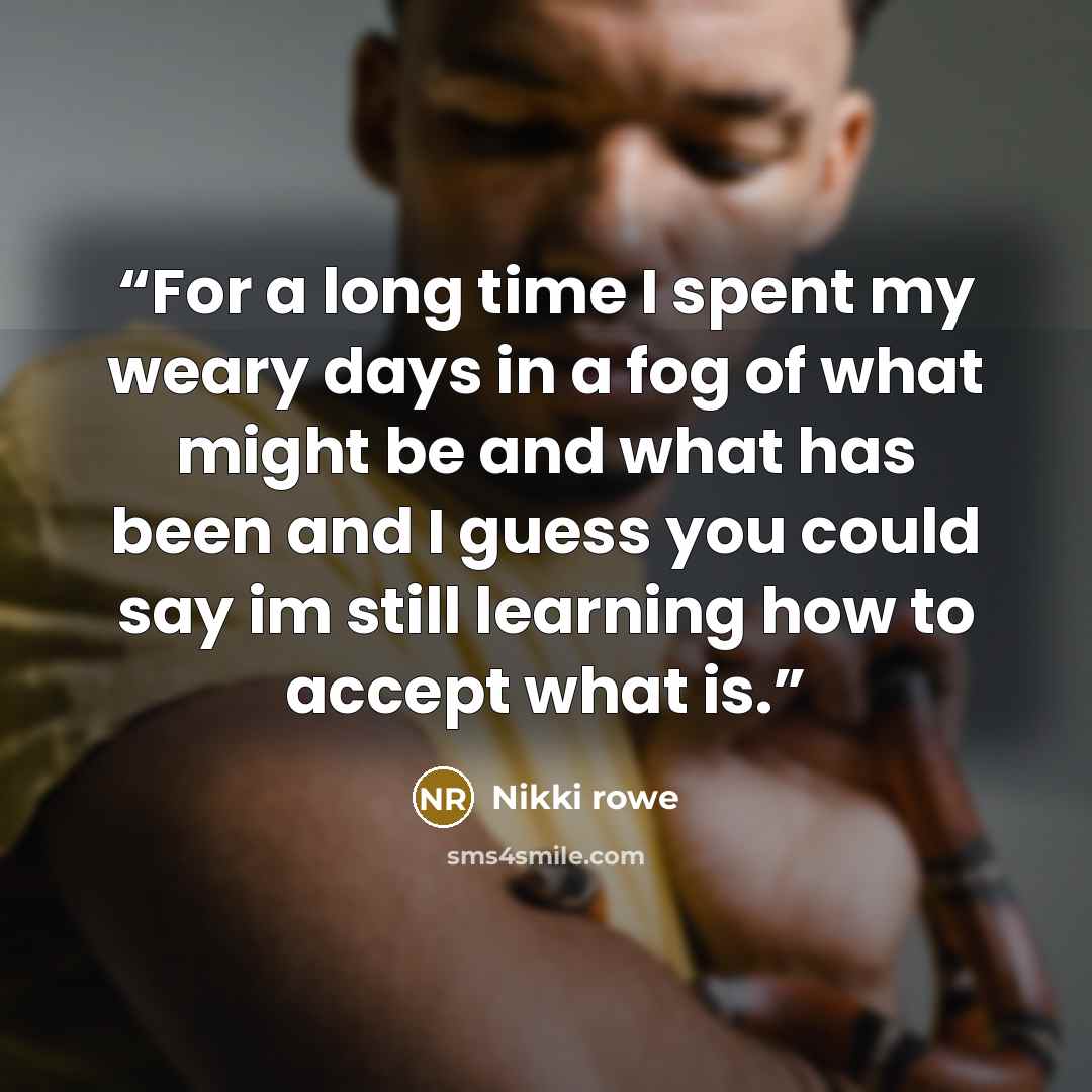 “For a long time I spent my weary days in a fog of what might be and what has been and I guess you could say im still learning how to accept what is.” quote by Nikki Rowe