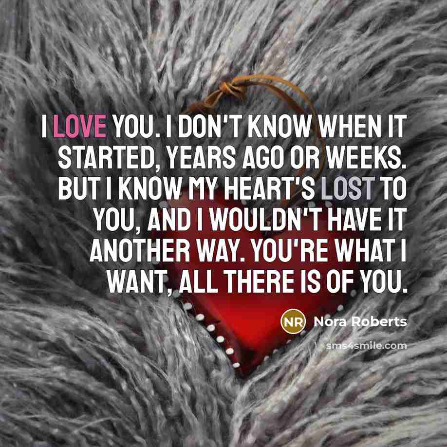 “I love you. I don't know when it started, years ago or weeks. But I know my heart's lost to you, and I wouldn't have it another way. You're what I want, all there is of you.” quote by Nora Roberts