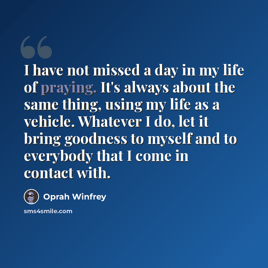 “I have not missed a day in my life of praying. It's always about the same thing, using my life as a vehicle. Whatever I do, let it bring goodness to myself and to everybody that I come in contact with.” quote by Oprah Winfrey