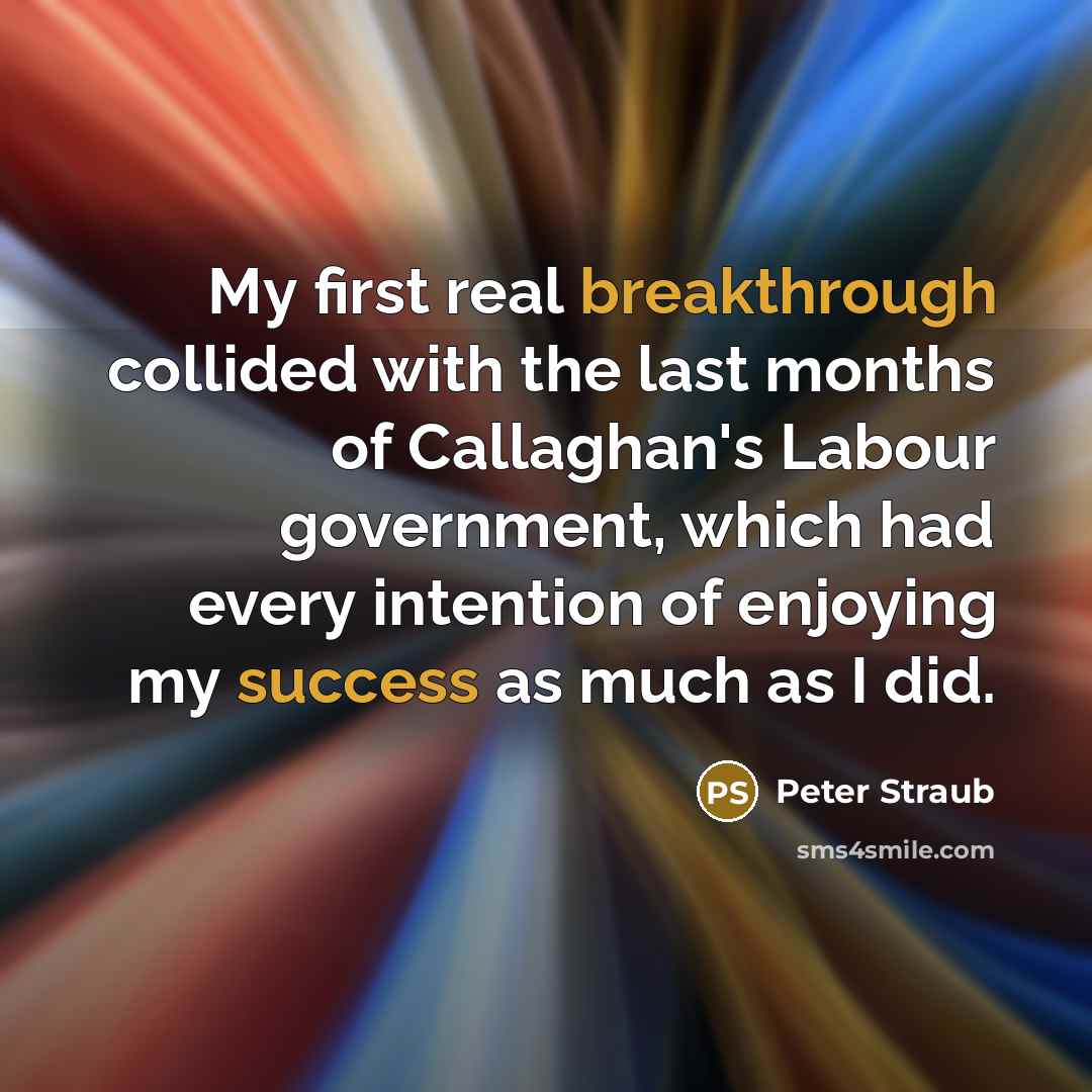 “My first real breakthrough collided with the last months of Callaghan's Labour government, which had every intention of enjoying my success as much as I did.” quote by Peter Straub