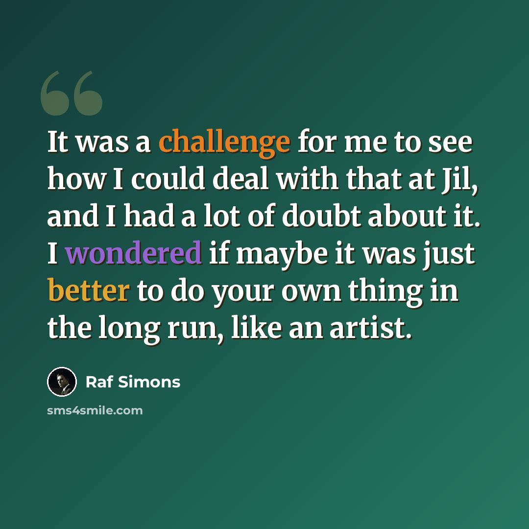 “It was a challenge for me to see how I could deal with that at Jil, and I had a lot of doubt about it. I wondered if maybe it was just better to do your own thing in the long run, like an artist.” quote by Raf Simons