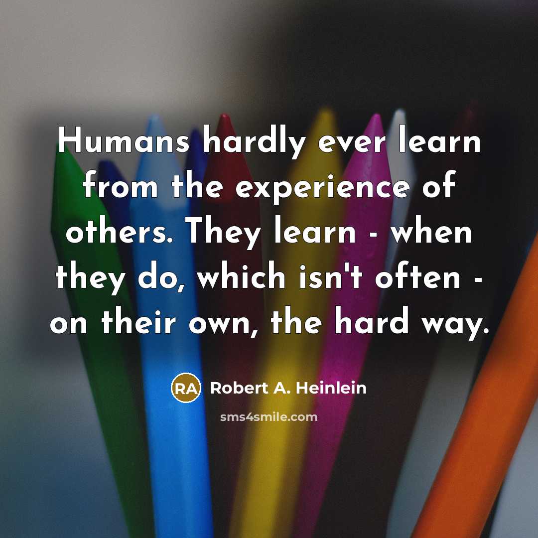 “Humans hardly ever learn from the experience of others. They learn - when they do, which isn't often - on their own, the hard way.” quote by Robert A. Heinlein