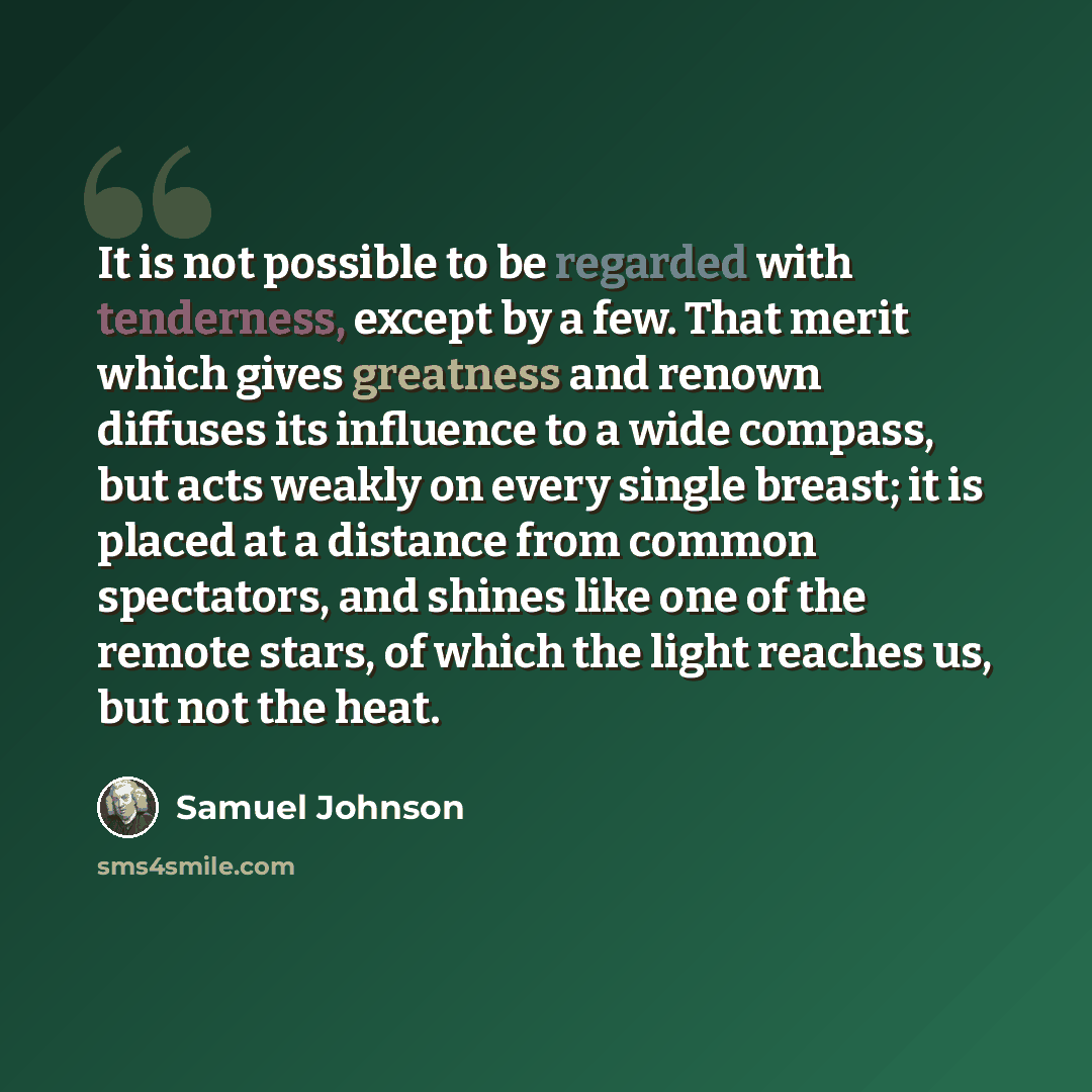 “It is not possible to be regarded with tenderness, except by a few. That merit which gives greatness and renown diffuses its influence to a wide compass, but acts weakly on every single breast; it is placed at a distance from common spectators, and shines like one of the remote stars, of which the…” quote by Samuel Johnson