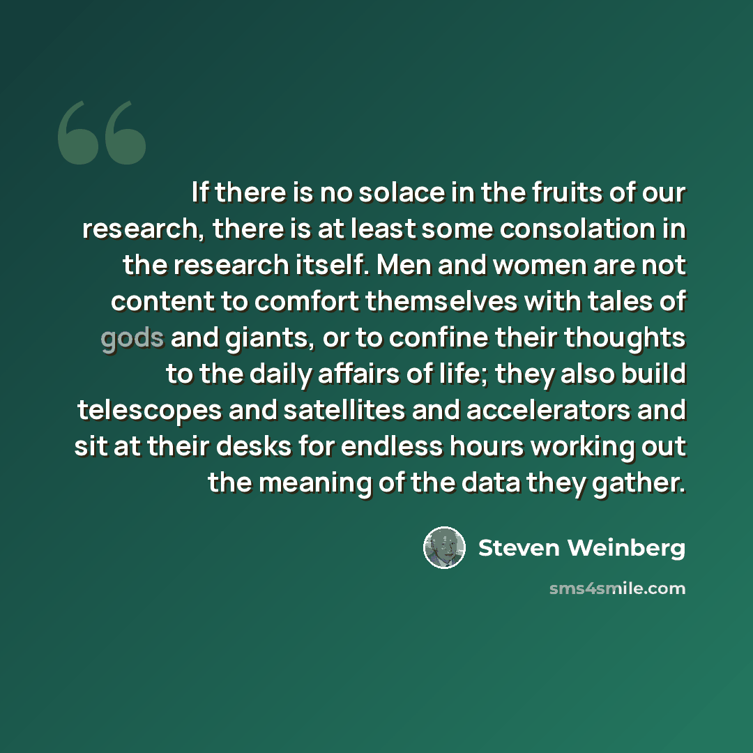 “If there is no solace in the fruits of our research, there is at least some consolation in the research itself. Men and women are not content to comfort themselves with tales of gods and giants, or to confine their thoughts to the daily affairs of life; they also build telescopes and satellites…” quote by Steven Weinberg