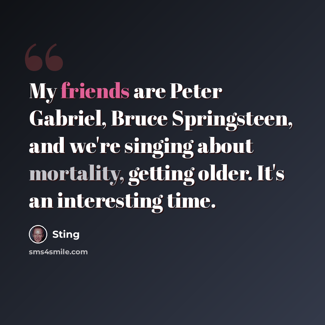 “My friends are Peter Gabriel, Bruce Springsteen, and we're singing about mortality, getting older. It's an interesting time.” quote by Sting