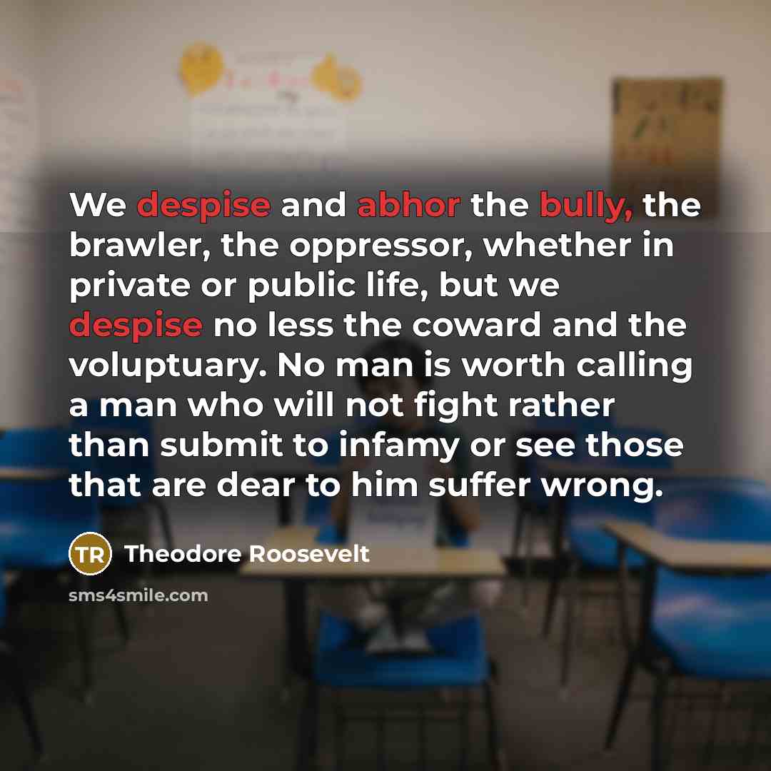 “We despise and abhor the bully, the brawler, the oppressor, whether in private or public life, but we despise no less the coward and the voluptuary. No man is worth calling a man who will not fight rather than submit to infamy or see those that are dear to him suffer wrong.” quote by Theodore Roosevelt