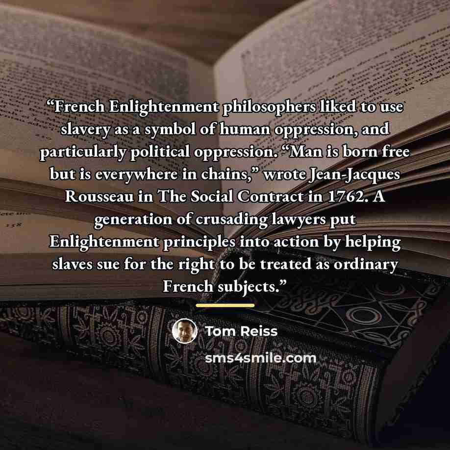 “French Enlightenment philosophers liked to use slavery as a symbol of human oppression, and particularly political oppression. “Man is born free but is everywhere in chains,” wrote Jean-Jacques Rousseau in The Social Contract in 1762. A generation of crusading lawyers put Enlightenment principles…” quote by Tom Reiss