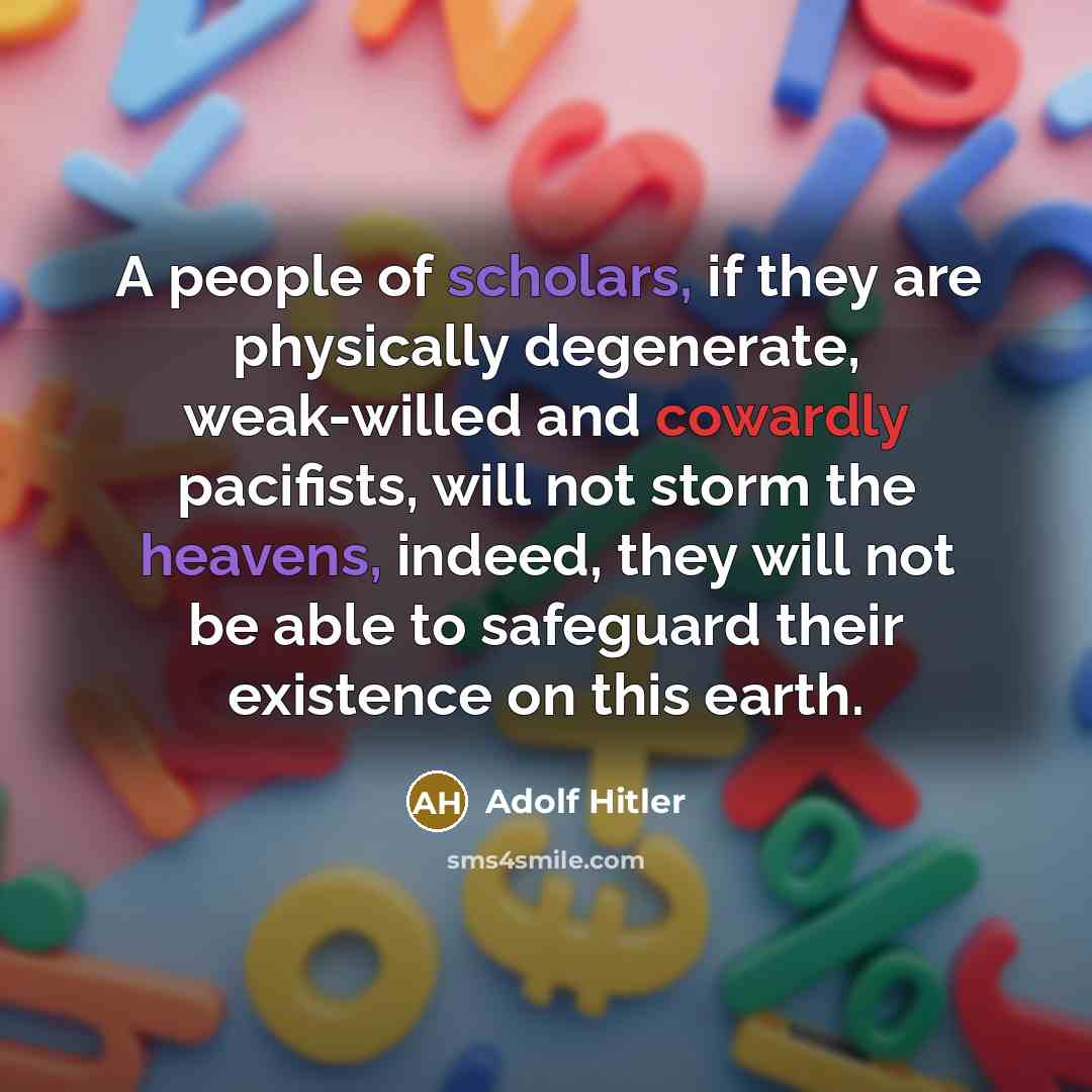 “A people of scholars, if they are physically degenerate, weak-willed and cowardly pacifists, will not storm the heavens, indeed, they will not be able to safeguard their existence on this earth.” quote by Adolf Hitler