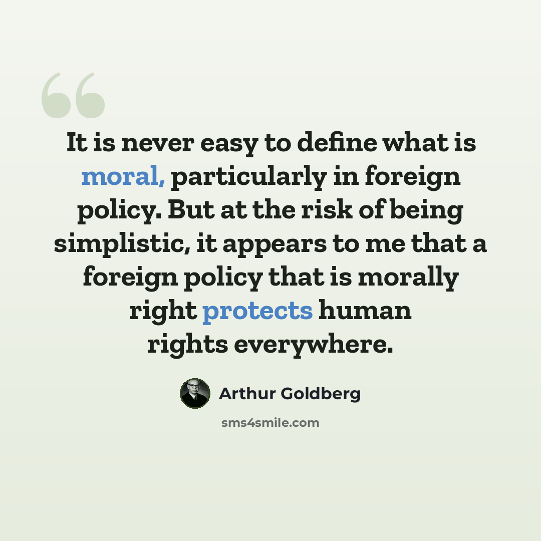 “It is never easy to define what is moral, particularly in foreign policy. But at the risk of being simplistic, it appears to me that a foreign policy that is morally right protects human rights everywhere.” quote by Arthur Goldberg