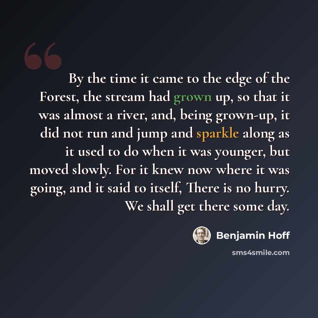 “By the time it came to the edge of the Forest, the stream had grown up, so that it was almost a river, and, being grown-up, it did not run and jump and sparkle along as it used to do when it was younger, but moved slowly. For it knew now where it was going, and it said to itself, There is no…” quote by Benjamin Hoff