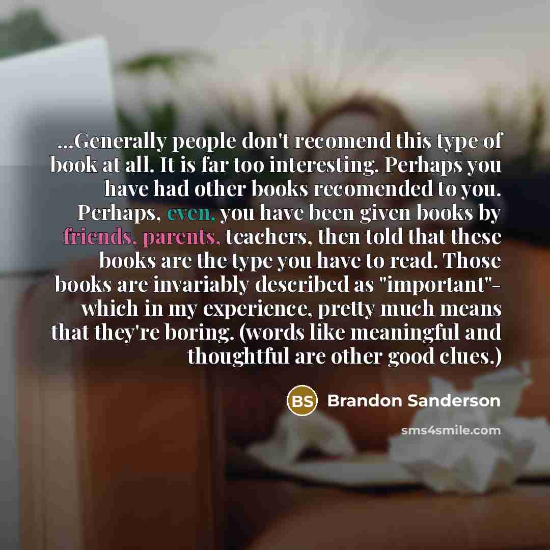 “...Generally people don't recomend this type of book at all. It is far too interesting. Perhaps you have had other books recomended to you. Perhaps, even, you have been given books by friends, parents, teachers, then told that these books are the type you have to read. Those books are invariably…” quote by Brandon Sanderson