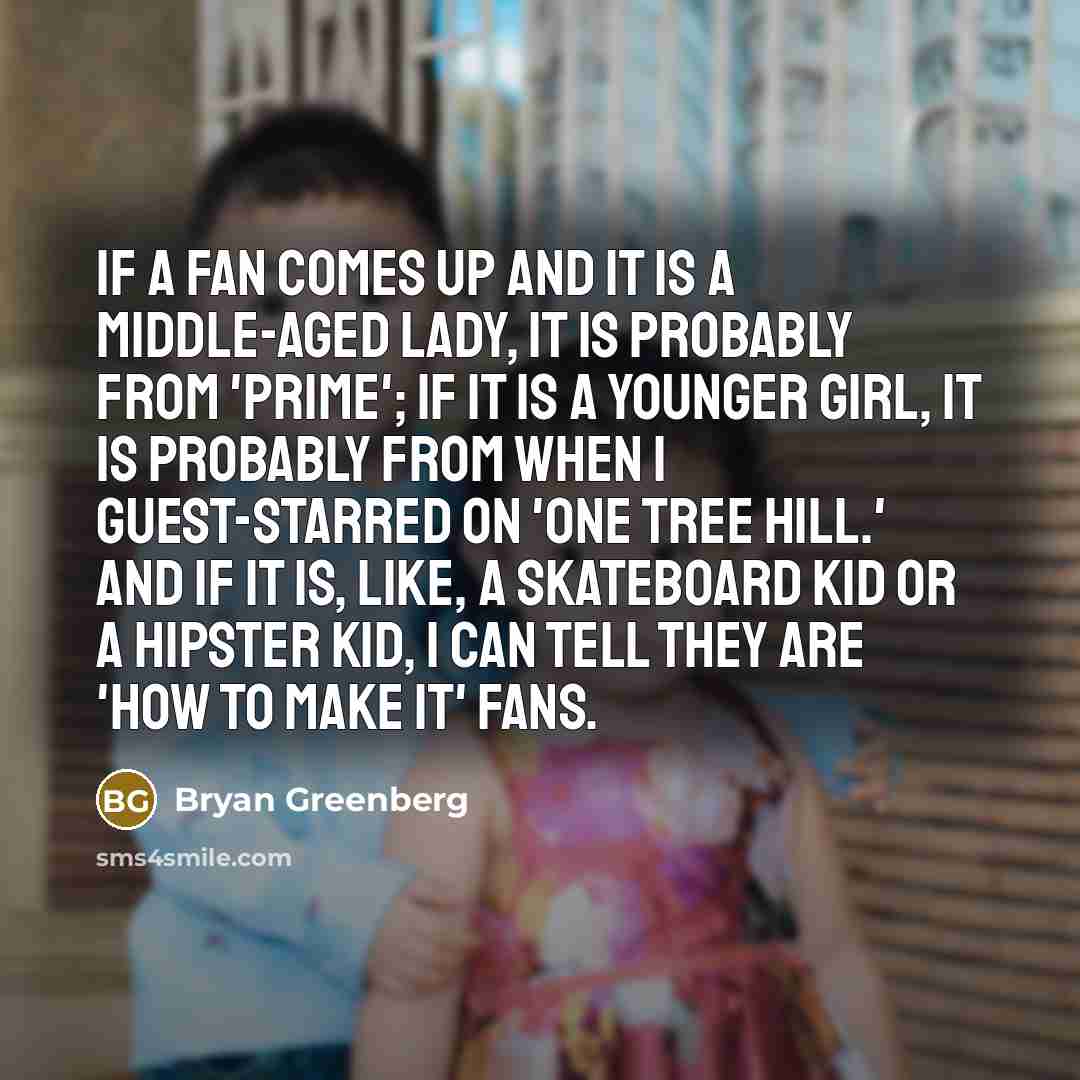 “If a fan comes up and it is a middle-aged lady, it is probably from 'Prime'; if it is a younger girl, it is probably from when I guest-starred on 'One Tree Hill.' And if it is, like, a skateboard kid or a hipster kid, I can tell they are 'How to Make It' fans.” quote by Bryan Greenberg