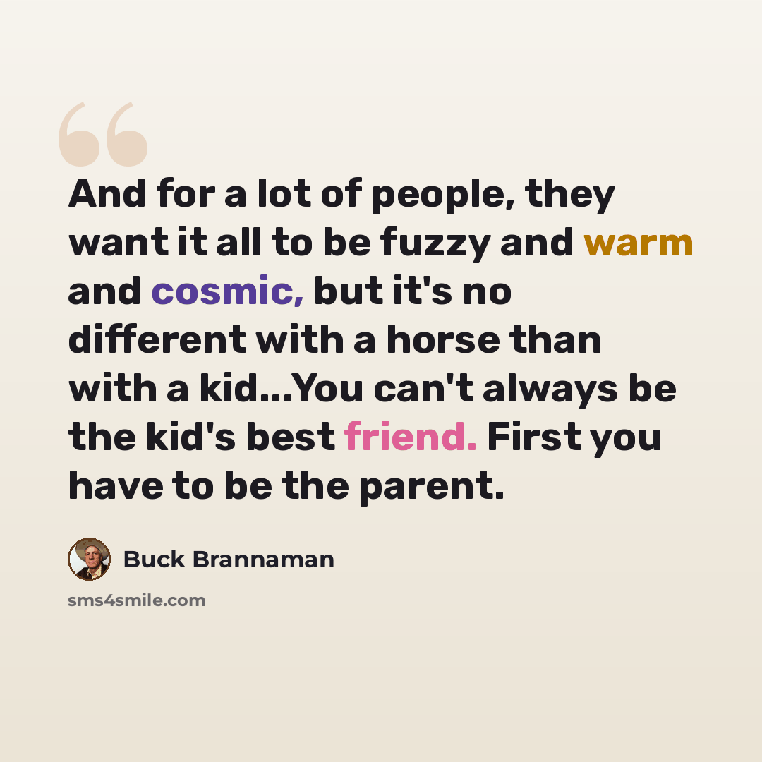 “And for a lot of people, they want it all to be fuzzy and warm and cosmic, but it's no different with a horse than with a kid...You can't always be the kid's best friend. First you have to be the parent.” quote by Buck Brannaman