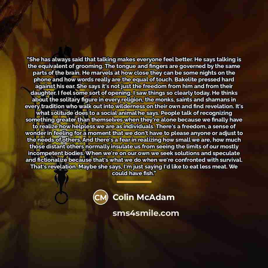 “She has always said that talking makes everyone feel better. He says talking is the equivalent of grooming. The tongue and fingers are governed by the same parts of the brain. He marvels at how close they can be some nights on the phone and how words really are the equal of touch. Bakelite pressed…” quote by Colin McAdam