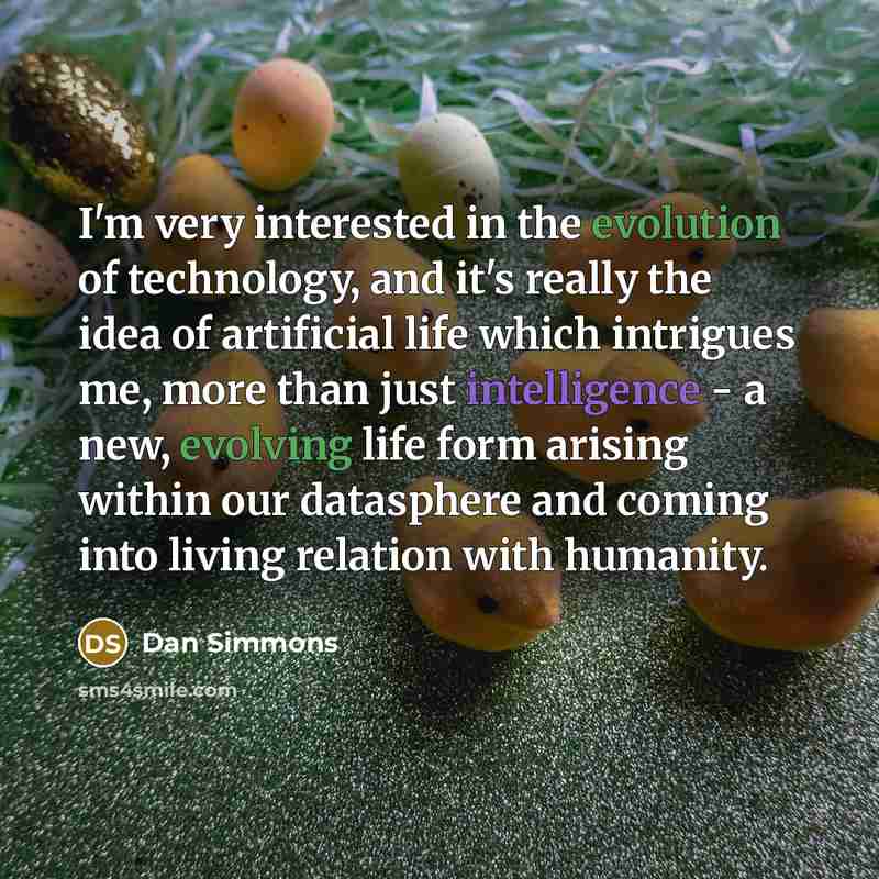 “I'm very interested in the evolution of technology, and it's really the idea of artificial life which intrigues me, more than just intelligence - a new, evolving life form arising within our datasphere and coming into living relation with humanity.” quote by Dan Simmons