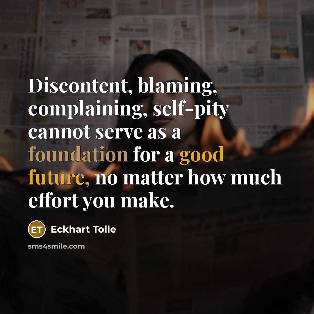 “Discontent, blaming, complaining, self-pity cannot serve as a foundation for a good future, no matter how much effort you make.” quote by Eckhart Tolle