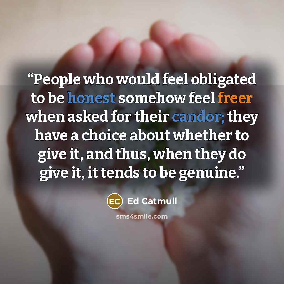 “People who would feel obligated to be honest somehow feel freer when asked for their candor; they have a choice about whether to give it, and thus, when they do give it, it tends to be genuine.” quote by Ed Catmull