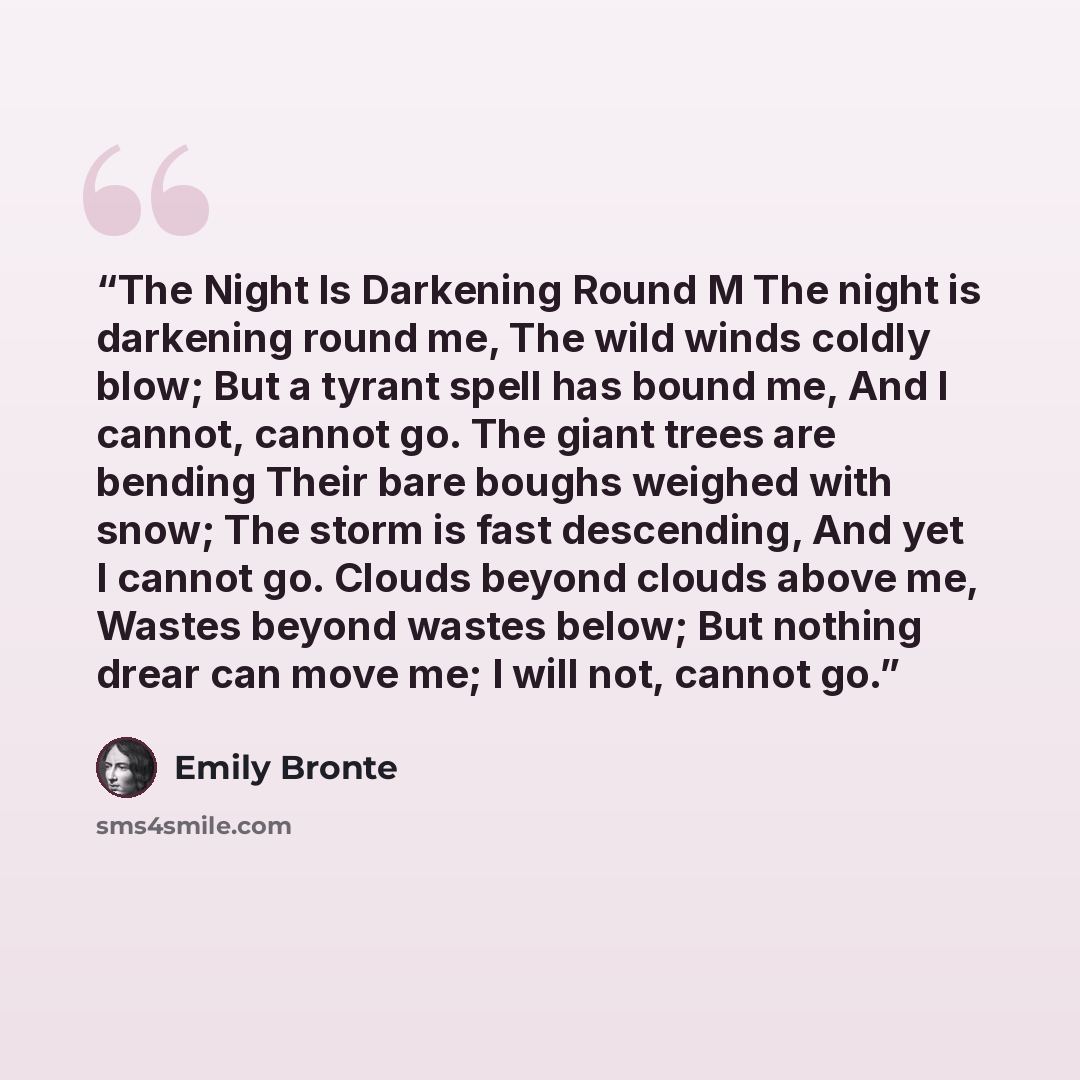 “The Night Is Darkening Round M The night is darkening round me, The wild winds coldly blow; But a tyrant spell has bound me, And I cannot, cannot go. The giant trees are bending Their bare boughs weighed with snow; The storm is fast descending, And yet I cannot go. Clouds beyond clouds above me…” quote by Emily Brontë
