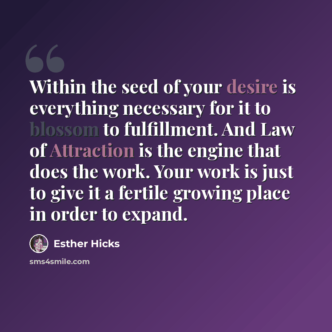 “Within the seed of your desire is everything necessary for it to blossom to fulfillment. And Law of Attraction is the engine that does the work. Your work is just to give it a fertile growing place in order to expand.” quote by Esther Hicks
