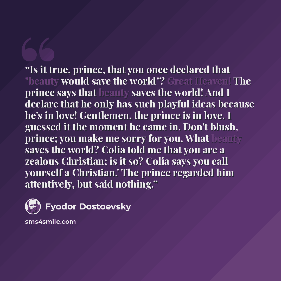 “Is it true, prince, that you once declared that "beauty would save the world"? Great Heaven! The prince says that beauty saves the world! And I declare that he only has such playful ideas because he's in love! Gentlemen, the prince is in love. I guessed it the moment he came in. Don't blush…” quote by Fyodor Dostoevsky