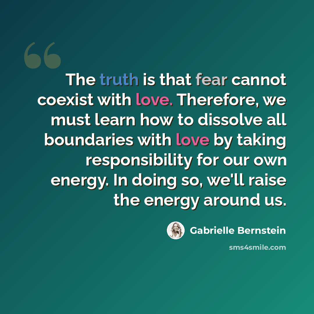 “The truth is that fear cannot coexist with love. Therefore, we must learn how to dissolve all boundaries with love by taking responsibility for our own energy. In doing so, we'll raise the energy around us.” quote by Gabrielle Bernstein