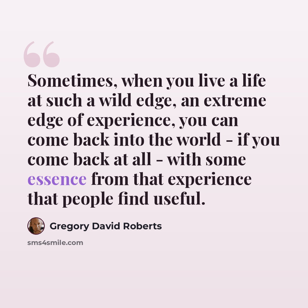 “Sometimes, when you live a life at such a wild edge, an extreme edge of experience, you can come back into the world - if you come back at all - with some essence from that experience that people find useful.” quote by Gregory David Roberts