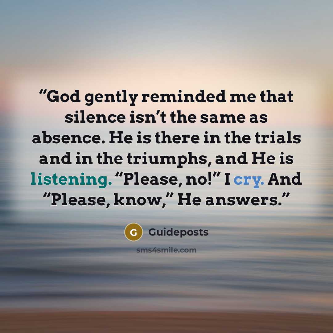 “God gently reminded me that silence isn’t the same as absence. He is there in the trials and in the triumphs, and He is listening. “Please, no!” I cry. And “Please, know,” He answers.” quote by Guideposts