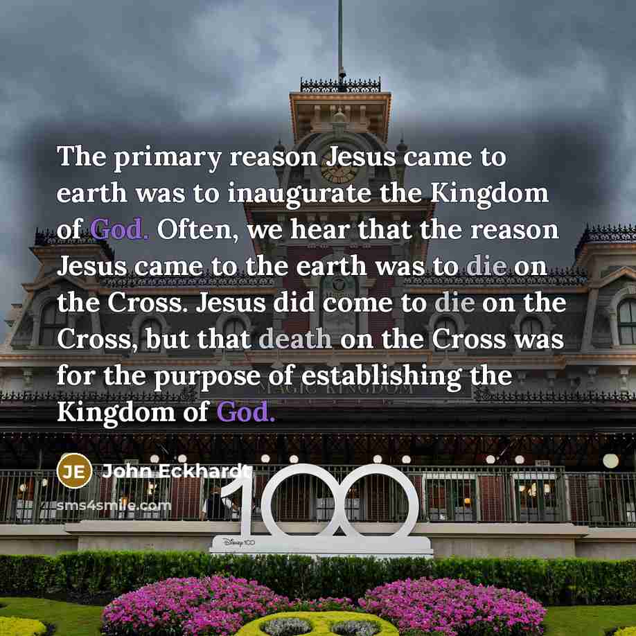 “The primary reason Jesus came to earth was to inaugurate the Kingdom of God. Often, we hear that the reason Jesus came to the earth was to die on the Cross. Jesus did come to die on the Cross, but that death on the Cross was for the purpose of establishing the Kingdom of God.” quote by John Eckhardt
