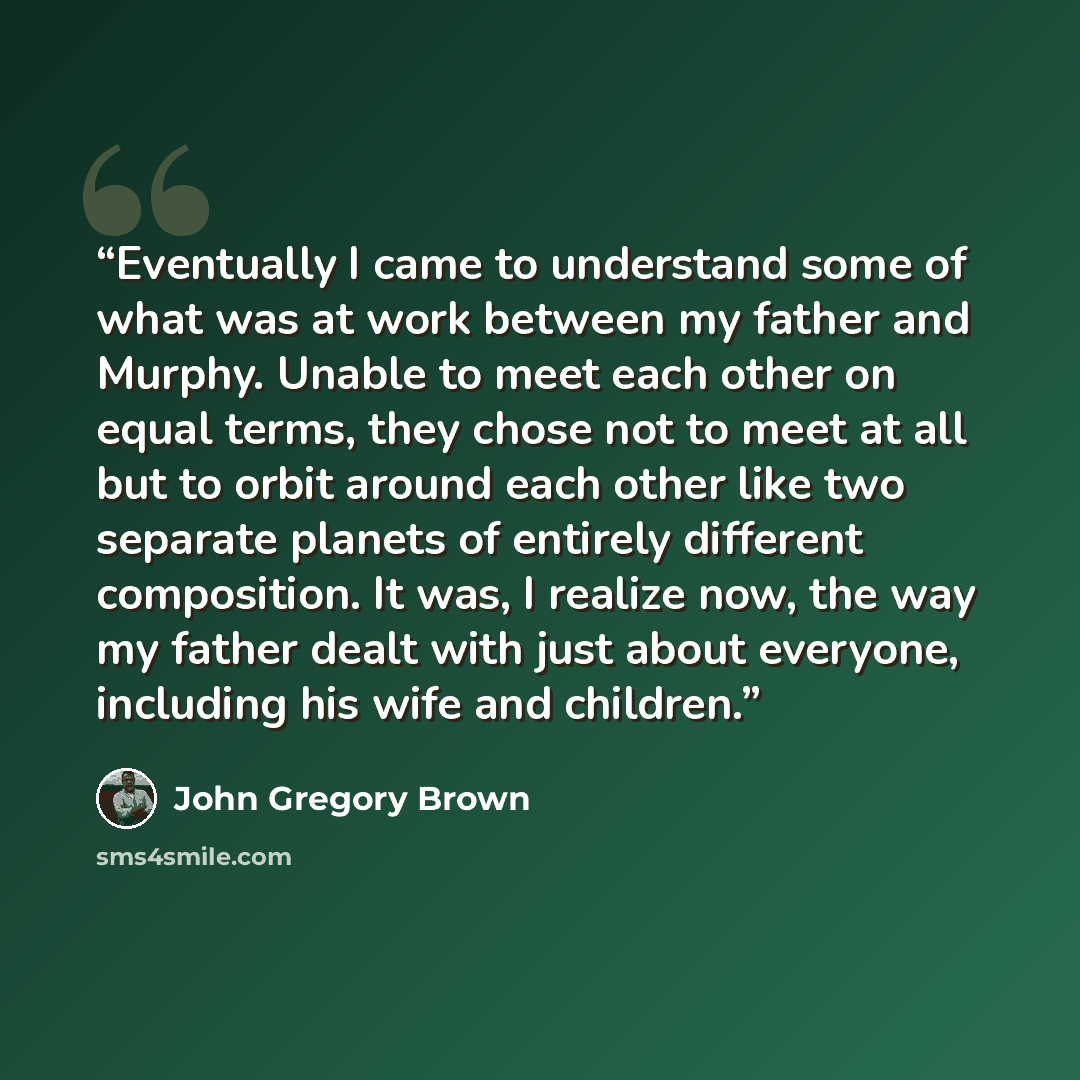 “Eventually I came to understand some of what was at work between my father and Murphy. Unable to meet each other on equal terms, they chose not to meet at all but to orbit around each other like two separate planets of entirely different composition. It was, I realize now, the way my father dealt…” quote by John Gregory Brown