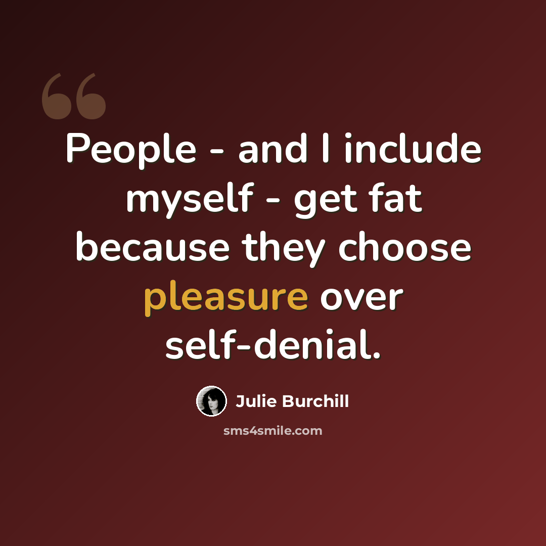“People - and I include myself - get fat because they choose pleasure over self-denial.” quote by Julie Burchill