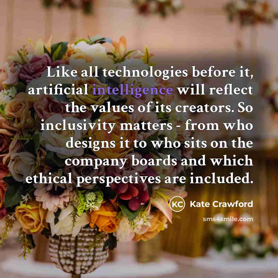 “Like all technologies before it, artificial intelligence will reflect the values of its creators. So inclusivity matters - from who designs it to who sits on the company boards and which ethical perspectives are included.” quote by Kate Crawford