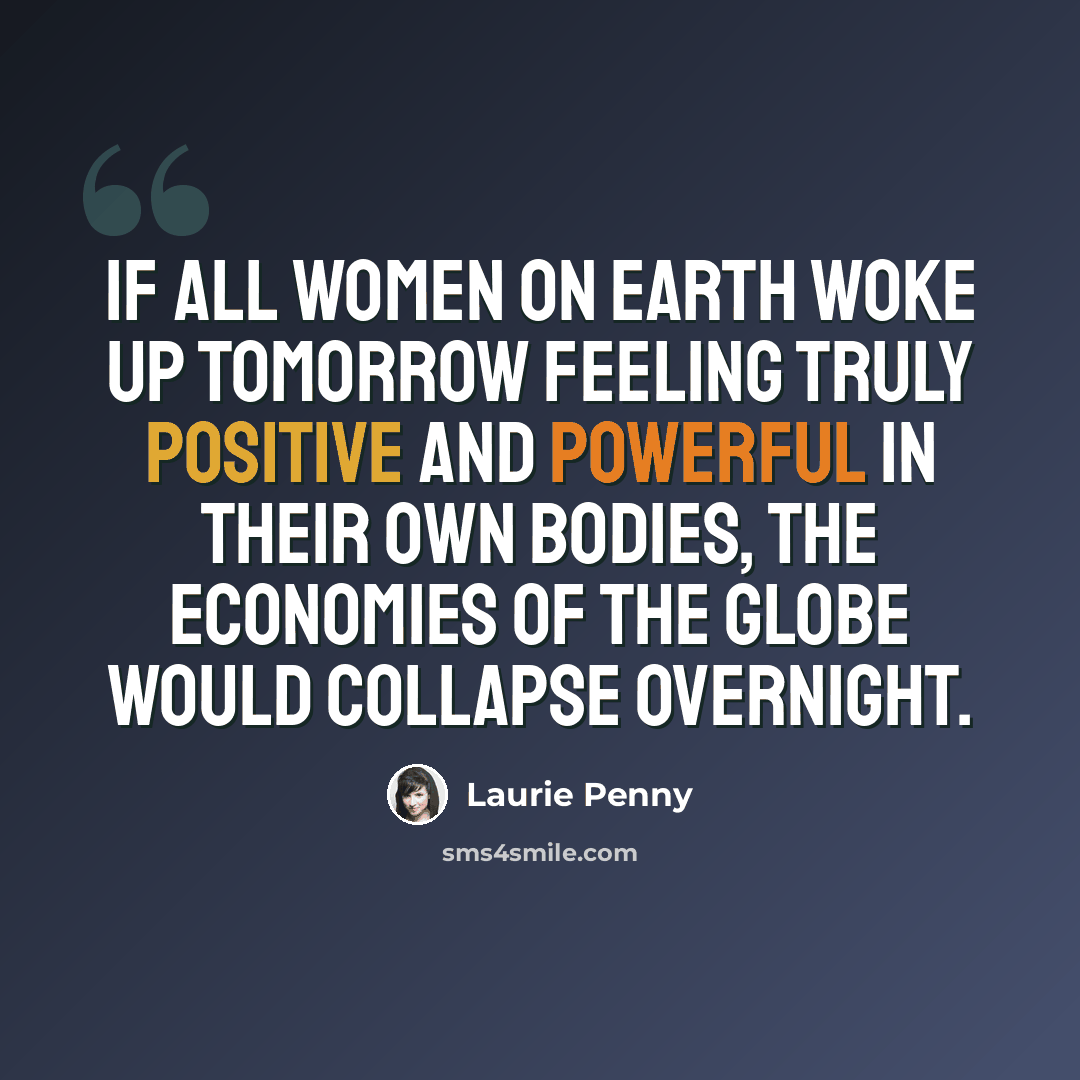 “If all women on earth woke up tomorrow feeling truly positive and powerful in their own bodies, the economies of the globe would collapse overnight.” quote by Laurie Penny