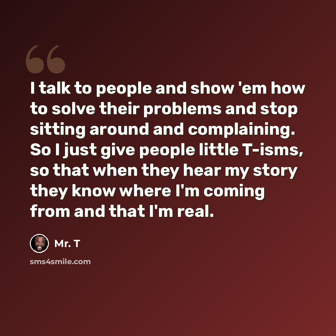 “I talk to people and show 'em how to solve their problems and stop sitting around and complaining. So I just give people little T-isms, so that when they hear my story they know where I'm coming from and that I'm real.” quote by Mr. T