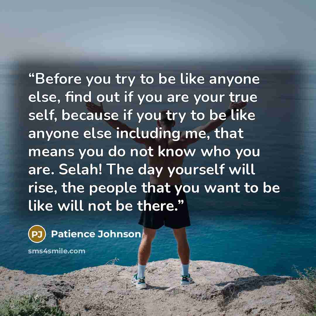 “Before you try to be like anyone else, find out if you are your true self, because if you try to be like anyone else including me, that means you do not know who you are. Selah! The day yourself will rise, the people that you want to be like will not be there.” quote by Patience Johnson