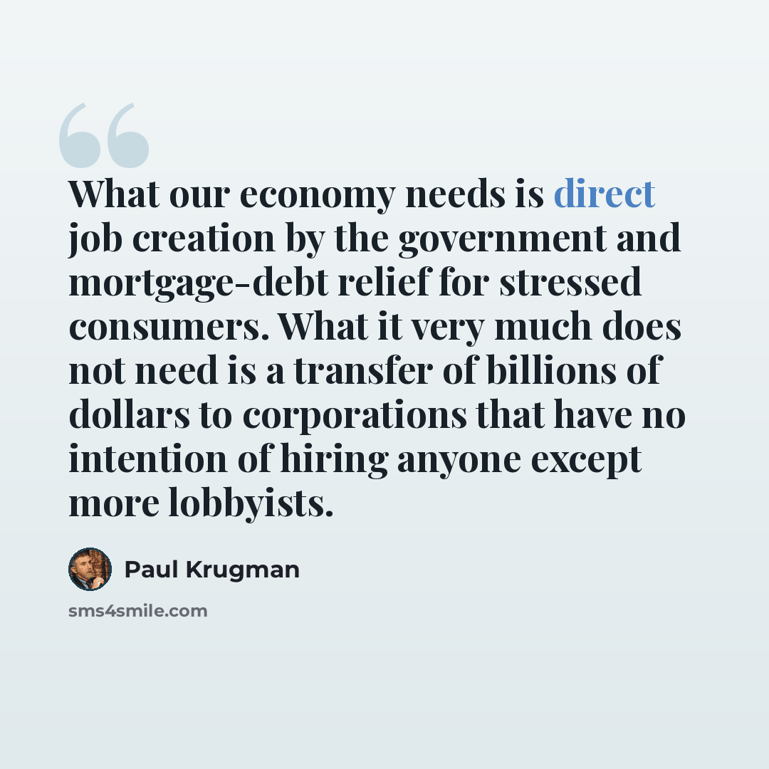 “What our economy needs is direct job creation by the government and mortgage-debt relief for stressed consumers. What it very much does not need is a transfer of billions of dollars to corporations that have no intention of hiring anyone except more lobbyists.” quote by Paul Krugman