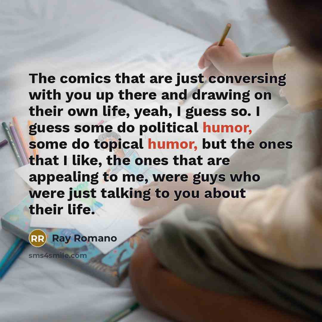 “The comics that are just conversing with you up there and drawing on their own life, yeah, I guess so. I guess some do political humor, some do topical humor, but the ones that I like, the ones that are appealing to me, were guys who were just talking to you about their life.” quote by Ray Romano
