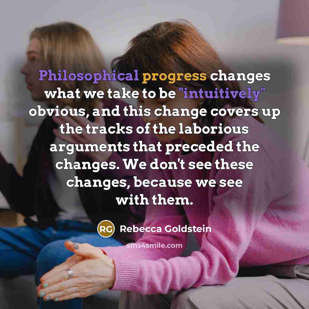 “Philosophical progress changes what we take to be "intuitively" obvious, and this change covers up the tracks of the laborious arguments that preceded the changes. We don't see these changes, because we see with them.” quote by Rebecca Goldstein